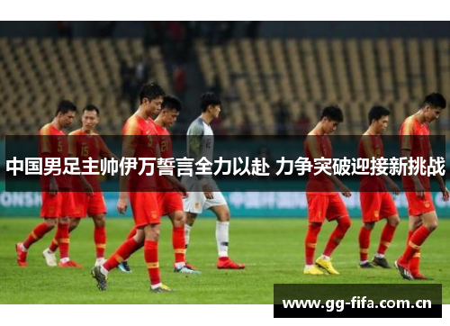 中国男足主帅伊万誓言全力以赴 力争突破迎接新挑战 中国男足主帅伊万誓言全力以赴 力争突破迎接新挑战