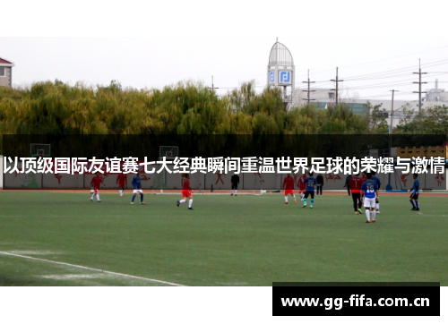 以顶级国际友谊赛七大经典瞬间重温世界足球的荣耀与激情